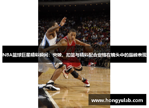 NBA篮球巨星精彩瞬间：突破、扣篮与精彩配合定格在镜头中的巅峰表现